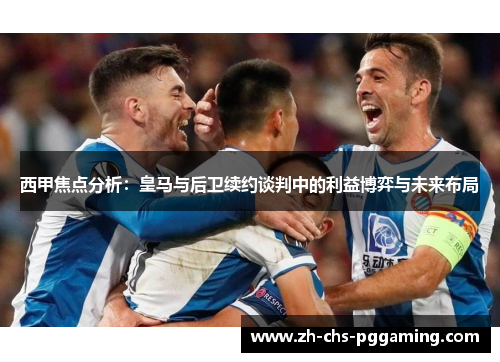 西甲焦点分析：皇马与后卫续约谈判中的利益博弈与未来布局