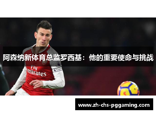 阿森纳新体育总监罗西基:他的重要使命与挑战 阿森纳新体育总监罗西基:他的重要使命与挑战