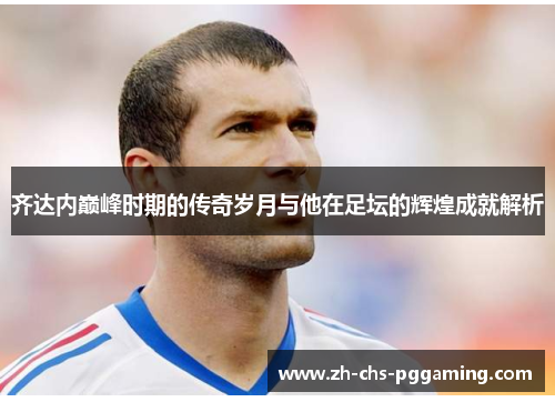 齐达内巅峰时期的传奇岁月与他在足坛的辉煌成就解析