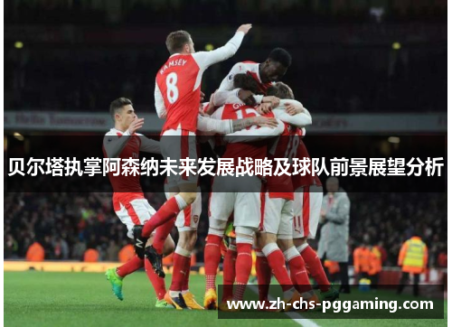 贝尔塔执掌阿森纳未来发展战略及球队前景展望分析