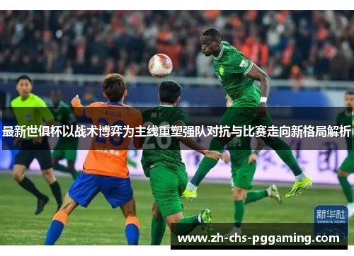 最新世俱杯以战术博弈为主线重塑强队对抗与比赛走向新格局解析