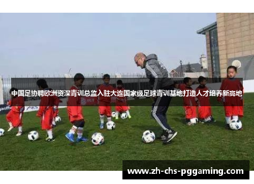 中国足协聘欧洲资深青训总监入驻大连国家级足球青训基地打造人才培养新高地