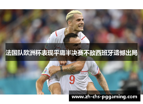 法国队欧洲杯表现平庸半决赛不敌西班牙遗憾出局 法国队欧洲杯表现平庸半决赛不敌西班牙遗憾出局
